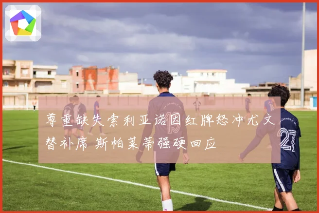 尊重缺失索利亚诺因红牌怒冲尤文替补席 斯帕莱蒂强硬回应