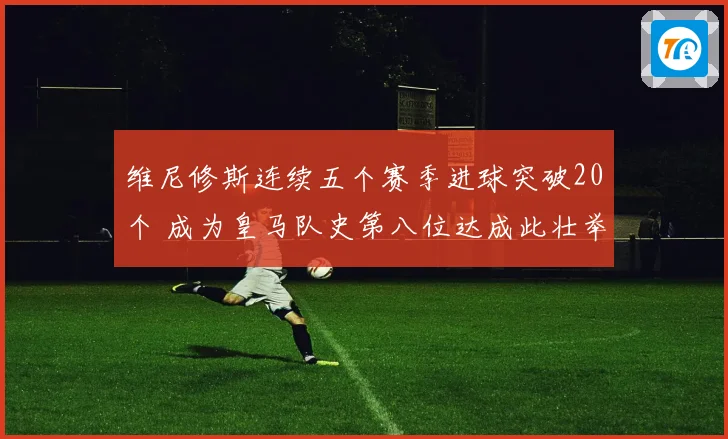 维尼修斯连续五个赛季进球突破20个 成为皇马队史第八位达成此壮举球员
