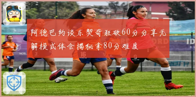 阿德巴约谈东契奇狂砍60分分享无解模式体会揭秘拿80分难度