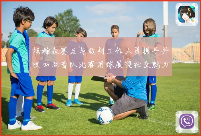 杨瀚森赛后与裁判工作人员握手并收回混音队比赛用球展现社交魅力