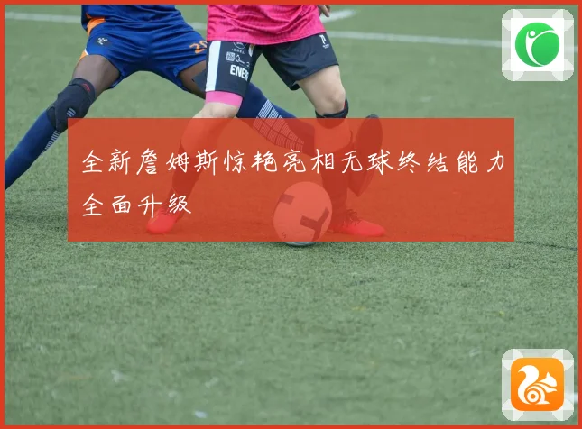全新詹姆斯惊艳亮相无球终结能力全面升级