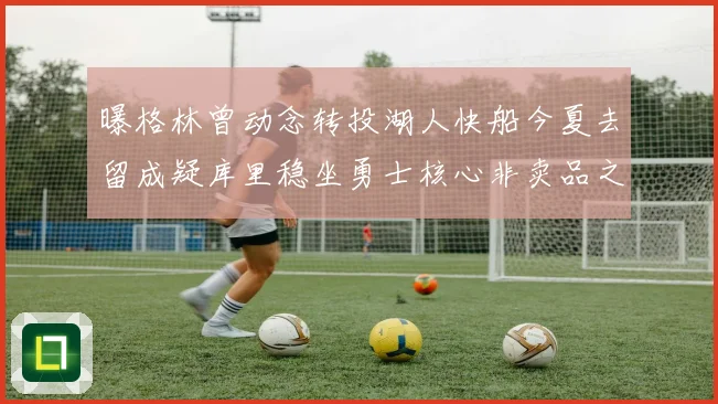 曝格林曾动念转投湖人快船今夏去留成疑库里稳坐勇士核心非卖品之位