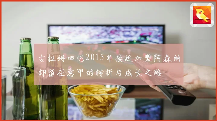 古拉姆回忆2015年接近加盟阿森纳却留在意甲的转折与成长之路