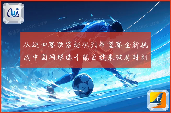 从巡回赛跌宕起伏到希望赛全新挑战中国网球选手能否迎来破局时刻