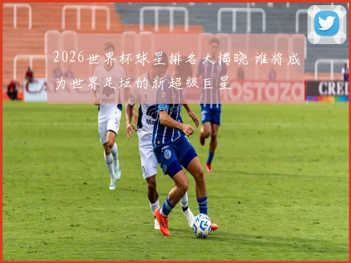 2026世界杯球星排名大揭晓 谁将成为世界足坛的新超级巨星