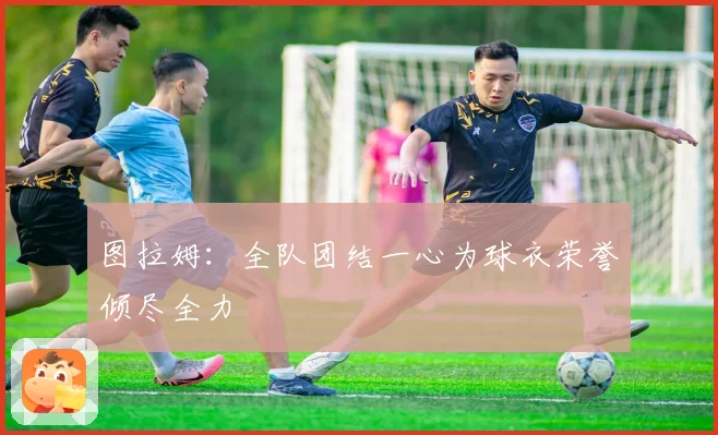 图拉姆：全队团结一心为球衣荣誉倾尽全力