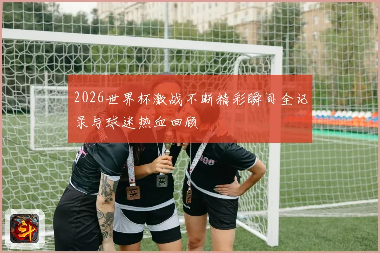 2026世界杯激战不断精彩瞬间全记录与球迷热血回顾