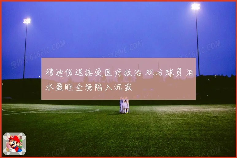 穆迪伤退接受医疗救治 双方球员泪水盈眶全场陷入沉寂
