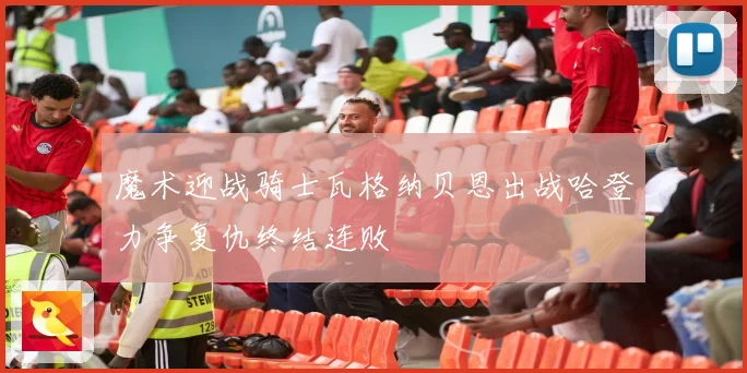魔术迎战骑士瓦格纳贝恩出战哈登力争复仇终结连败