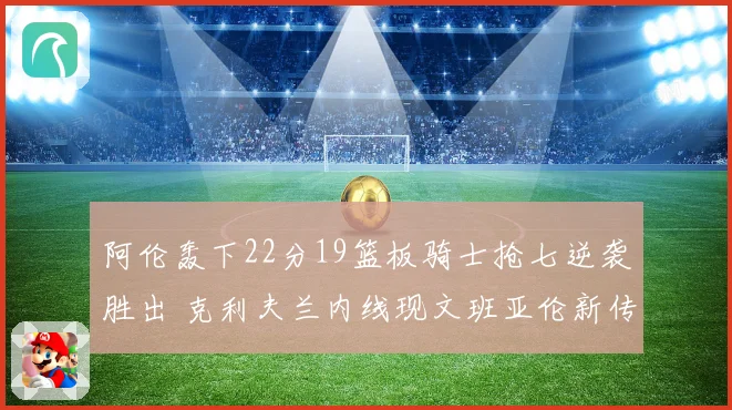 阿伦轰下22分19篮板骑士抢七逆袭胜出 克利夫兰内线现文班亚伦新传奇